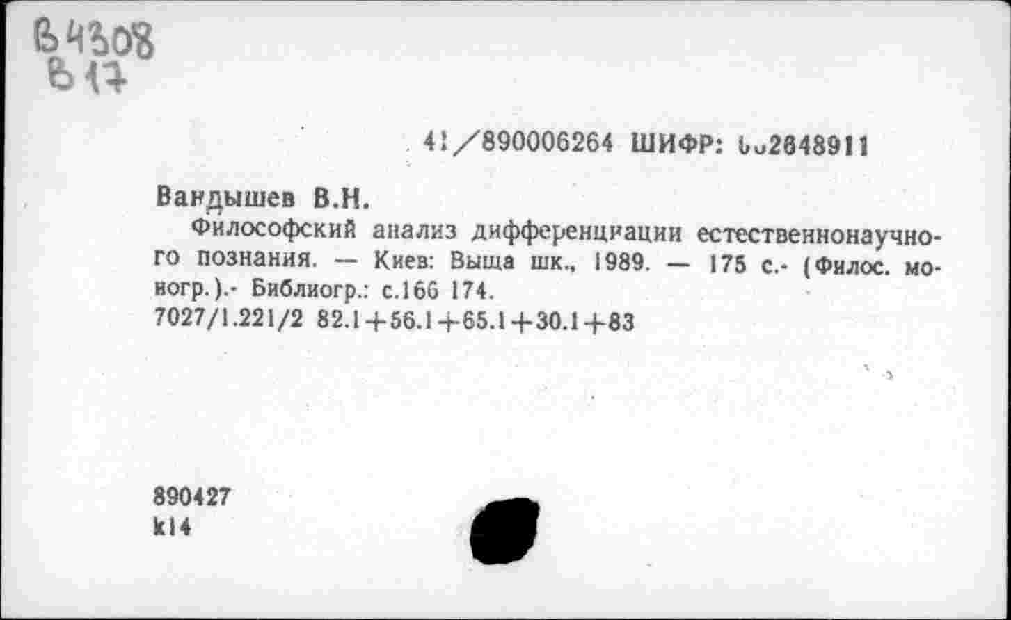 ﻿е>чш
ьп
41/890006264 ШИФР: 6и2648911
Вандышев В.Н.
Философский анализ дифференциации естественнонаучного познания. — Киев: Выща шк., 1989. — 175 с.- (Филос. мо-ногр.).- Библиогр.: с. 166 174.
7027/1.221/2 82.1+ 56.1+65.1+30.1 4-83
890427 к!4